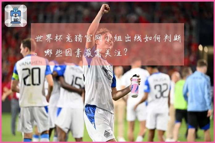 世界杯竞猜官网小组出线如何判断，哪些因素最需关注？